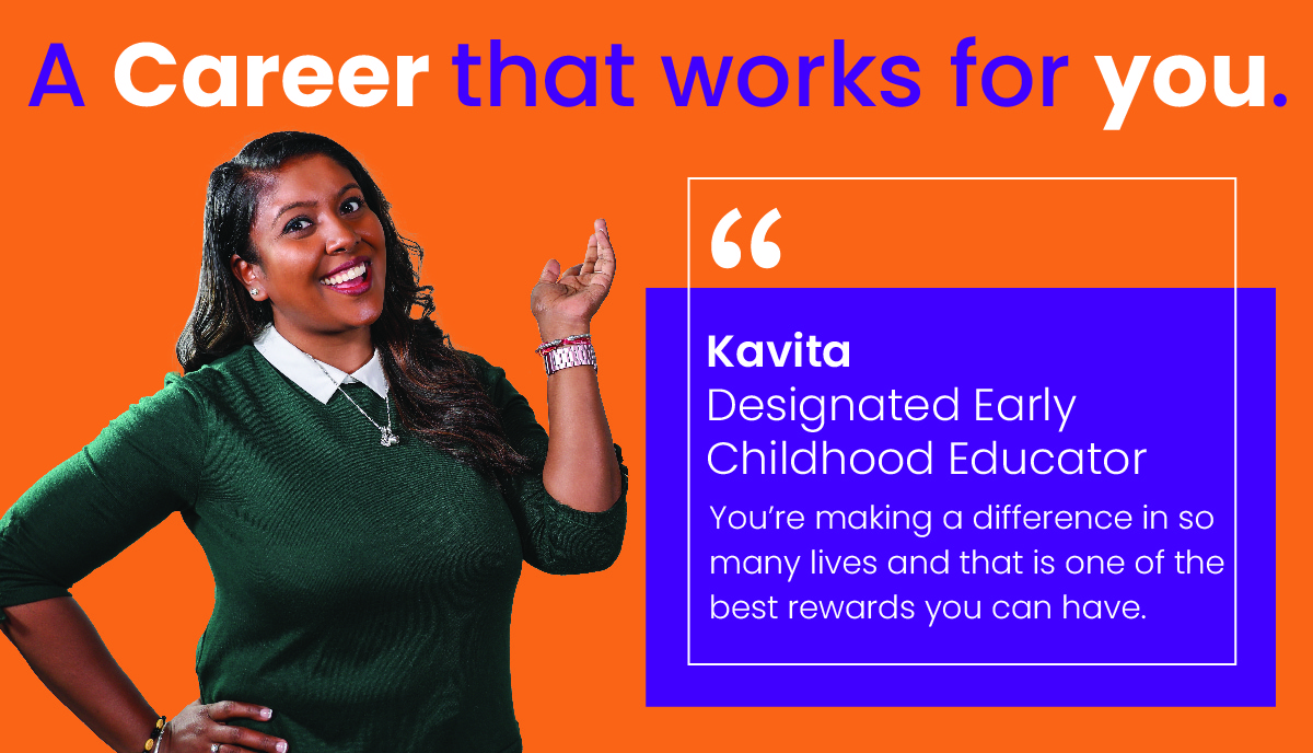 A career that works for you. "You're making a difference in so many lives and that is one of the best rewards you can have." - Kavita, Designated Early Childhood Educator