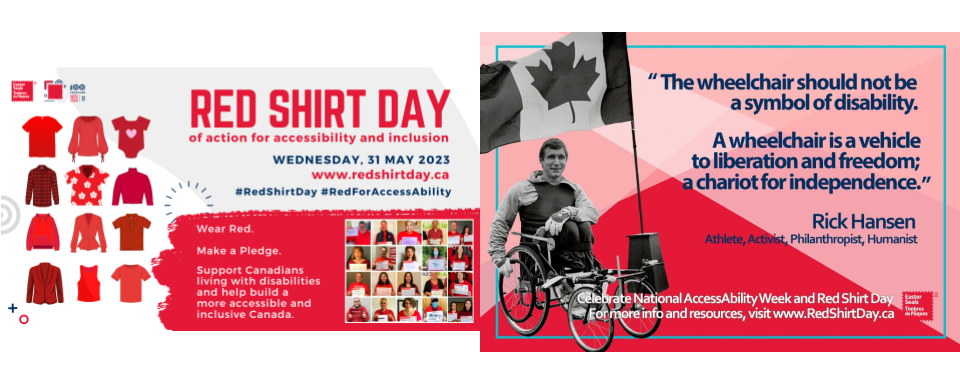 Two images. One of left says Red Shirt Day of action for accessibility and inclusion, Wednesday, 31 May 2023, www.redshirtday.ca, #RedShirtDay #RedForAccessAbility Wear Red. Make a Pledge. Support Canadians living with disabilities and help build more accessible and inclusive Canada. Image on the right. Picture of Rich Hansen in wheelchair with Canada flag beside him. It also includes the following text "The wheelchair should not be a symbol of disability. A wheelchair is a vehicle to liberation and freedom; a chariot for independence." Rick Hansen- Athlete, Activist, Philanthropist, Humanist. For more information and resources, visit www.RedShirtDay.ca..